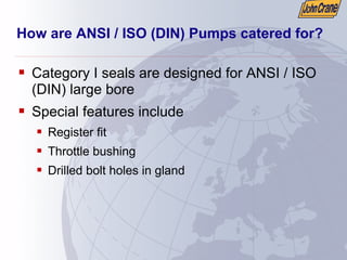How are ANSI / ISO (DIN) Pumps catered for?
ƒ Category I seals are designed for ANSI / ISO
(DIN) large bore
ƒ Special features include
ƒ Register fit
ƒ Throttle bushing
ƒ Drilled bolt holes in gland
 