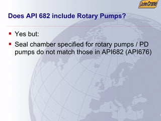 Does API 682 include Rotary Pumps?
ƒ Yes but:
ƒ Seal chamber specified for rotary pumps / PD
pumps do not match those in API682 (API676)
 