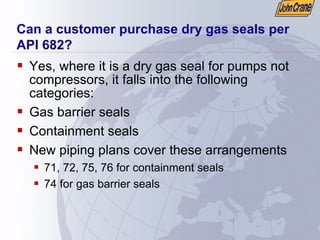 Can a customer purchase dry gas seals per
API 682?
ƒ Yes, where it is a dry gas seal for pumps not
compressors, it falls into the following
categories:
ƒ Gas barrier seals
ƒ Containment seals
ƒ New piping plans cover these arrangements
ƒ 71, 72, 75, 76 for containment seals
ƒ 74 for gas barrier seals
 