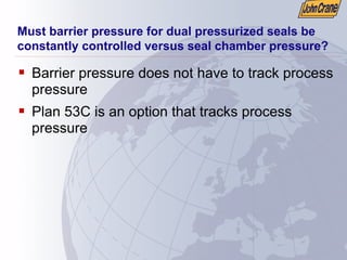 Must barrier pressure for dual pressurized seals be
constantly controlled versus seal chamber pressure?
ƒ Barrier pressure does not have to track process
pressure
ƒ Plan 53C is an option that tracks process
pressure
 