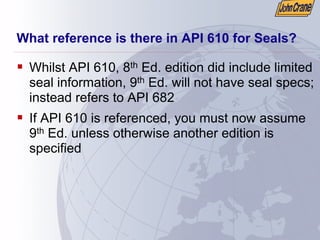 What reference is there in API 610 for Seals?
ƒ Whilst API 610, 8th Ed. edition did include limited
seal information, 9th Ed. will not have seal specs;
instead refers to API 682
ƒ If API 610 is referenced, you must now assume
9th Ed. unless otherwise another edition is
specified
 