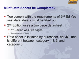 Must Data Sheets be Completed?
ƒ Too comply with the requirements of 2nd Ed Yes
seal data sheets must be filled out
ƒ 2nd Edition uses a two page datasheet
ƒ 1st Edition was five pages
ƒ But smaller print in 2nd
Edition
ƒ Data sheet is initiated by purchaser, not JC, and
is different between category 1 & 2, and
category 3
 