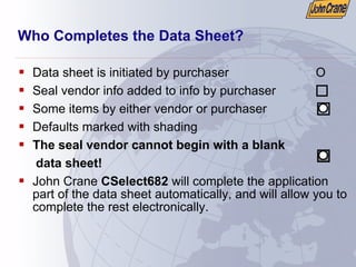 Who Completes the Data Sheet?
ƒ Data sheet is initiated by purchaser O
ƒ Seal vendor info added to info by purchaser
ƒ Some items by either vendor or purchaser
ƒ Defaults marked with shading
ƒ The seal vendor cannot begin with a blank
data sheet!
ƒ John Crane CSelect682 will complete the application
part of the data sheet automatically, and will allow you to
complete the rest electronically.
 