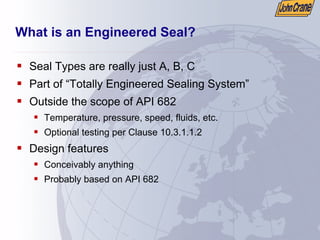 What is an Engineered Seal?
ƒ Seal Types are really just A, B, C
ƒ Part of “Totally Engineered Sealing System”
ƒ Outside the scope of API 682
ƒ Temperature, pressure, speed, fluids, etc.
ƒ Optional testing per Clause 10.3.1.1.2
ƒ Design features
ƒ Conceivably anything
ƒ Probably based on API 682
 