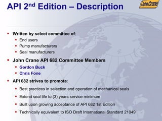 API 2nd Edition – Description
ƒ Written by select committee of:
ƒ End users
ƒ Pump manufacturers
ƒ Seal manufacturers
ƒ John Crane API 682 Committee Members
ƒ Gordon Buck
ƒ Chris Fone
ƒ API 682 strives to promote:
ƒ Best practices in selection and operation of mechanical seals
ƒ Extend seal life to (3) years service minimum
ƒ Built upon growing acceptance of API 682 1st Edition
ƒ Technically equivalent to ISO Draft International Standard 21049
 