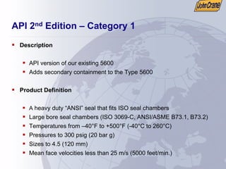 API 2nd Edition – Category 1
ƒ Description
ƒ API version of our existing 5600
ƒ Adds secondary containment to the Type 5600
ƒ Product Definition
ƒ A heavy duty “ANSI” seal that fits ISO seal chambers
ƒ Large bore seal chambers (ISO 3069-C, ANSI/ASME B73.1, B73.2)
ƒ Temperatures from –40°F to +500°F (-40°C to 260°C)
ƒ Pressures to 300 psig (20 bar g)
ƒ Sizes to 4.5 (120 mm)
ƒ Mean face velocities less than 25 m/s (5000 feet/min.)
 