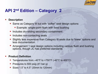 API 2nd Edition – Category 2
ƒ Description
ƒ Same as Category III but with “softer” seal design options
ƒ Example: single-point flush with fixed bushing
ƒ Includes dry-sliding secondary containment
ƒ Includes non-contacting seals
ƒ Slightly less expensive than Category III seals due to ‘lower’ options and
less documentation
• Arrangement 1 seal design options including various flush and bushing
options, though JC has preferred standards
ƒ Product Definition
ƒ Temperatures from –40°F to +750°F (-40°C to 400°C)
ƒ Pressures to 600 psig (41 bar g)
ƒ Sizes 1.5” to 4.5” (30mm to 120mm)
 