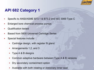 API 682 Category 1
ƒ Specific to ANSI/ASME B73.1 & B73.2 and ISO 3069 Type C
ƒ Enlarged bore chemical process pumps
ƒ Qualification tested
ƒ Based from 5600 Universal Cartridge Series
ƒ Special features include:
ƒ Cartridge design, with register fit gland
ƒ Arrangements 1,2, and 3
ƒ Type A & B designs
ƒ Common adaptive hardware between Type A & B versions
ƒ Dry secondary containment option
ƒ Available with both rotating or stationary inner seal
 