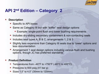 API 2nd Edition – Category 2
ƒ Description
ƒ Specific to API boxes
ƒ Same as Category III but with “softer” seal design options
ƒ Example: single-point flush and lower bushing requirements
ƒ Includes dry-sliding secondary containment & non-contacting seals
ƒ Includes seal types A, B & C, arrangements 1, 2 & 3
ƒ Slightly less expensive than Category III seals due to ‘lower’ options and
less documentation
• Arrangement 1 seal design options including various flush and bushing
options, though JC has preferred standards
ƒ Product Definition
ƒ Temperatures from –40°F to +750°F (-40°C to 400°C)
ƒ Pressures to 600 psig (41 bar g)
ƒ Sizes 1.5” to 4.5” (30mm to 120mm)
 