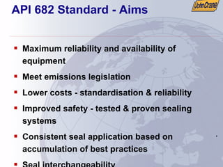 .
.
API 682 Standard - Aims
ƒ Maximum reliability and availability of
equipment
ƒ Meet emissions legislation
ƒ Lower costs - standardisation & reliability
ƒ Improved safety - tested & proven sealing
systems
ƒ Consistent seal application based on
accumulation of best practices
ƒ Seal interchangeability
 