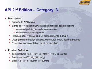 API 2nd Edition – Category 3
ƒ Description
ƒ Specific to API boxes
ƒ Same as 1st edition but with additional seal design options
ƒ Includes dry-sliding secondary containment
ƒ Includes non-contacting seals
ƒ Includes seal types A, B & C, arrangements 1, 2 & 3
ƒ Uses premium design options, distributed flush, floating bushes
• Extensive documentation must be supplied
ƒ Product Definition
ƒ Temperatures from –40°F to +750°F (-40°C to 400°C)
ƒ Pressures to 600 psig (41 bar g)
ƒ Sizes 1.5” to 4.5” (30mm to 120mm)
 