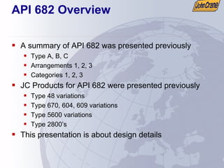 API 682 Overview
ƒ A summary of API 682 was presented previously
ƒ Type A, B, C
ƒ Arrangements 1, 2, 3
ƒ Categories 1, 2, 3
ƒ JC Products for API 682 were presented previously
ƒ Type 48 variations
ƒ Type 670, 604, 609 variations
ƒ Type 5600 variations
ƒ Type 2800’s
ƒ This presentation is about design details
 