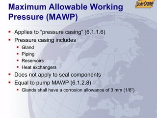 Maximum Allowable Working
Pressure (MAWP)
ƒ Applies to “pressure casing” (6.1.1.6)
ƒ Pressure casing includes
ƒ Gland
ƒ Piping
ƒ Reservoirs
ƒ Heat exchangers
ƒ Does not apply to seal components
ƒ Equal to pump MAWP (6.1.2.8)
ƒ Glands shall have a corrosion allowance of 3 mm (1/8”)
 