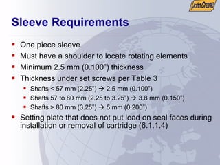 Sleeve Requirements
ƒ One piece sleeve
ƒ Must have a shoulder to locate rotating elements
ƒ Minimum 2.5 mm (0.100”) thickness
ƒ Thickness under set screws per Table 3
ƒ Shafts < 57 mm (2.25”) Æ 2.5 mm (0.100”)
ƒ Shafts 57 to 80 mm (2.25 to 3.25”) Æ 3.8 mm (0.150”)
ƒ Shafts > 80 mm (3.25”) Æ 5 mm (0.200”)
ƒ Setting plate that does not put load on seal faces during
installation or removal of cartridge (6.1.1.4)
 