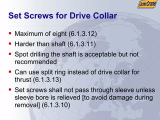 Set Screws for Drive Collar
ƒ Maximum of eight (6.1.3.12)
ƒ Harder than shaft (6.1.3.11)
ƒ Spot drilling the shaft is acceptable but not
recommended
ƒ Can use split ring instead of drive collar for
thrust (6.1.3.13)
ƒ Set screws shall not pass through sleeve unless
sleeve bore is relieved [to avoid damage during
removal] (6.1.3.10)
 