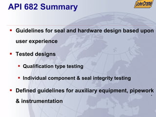 .
.
API 682 Summary
ƒ Guidelines for seal and hardware design based upon
user experience
ƒ Tested designs
ƒ Qualification type testing
ƒ Individual component & seal integrity testing
ƒ Defined guidelines for auxiliary equipment, pipework
& instrumentation
 