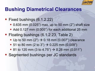 Bushing Diametrical Clearances
ƒ Fixed bushings (6.1.2.22)
ƒ 0.635 mm (0.025”) max. up to 50 mm (2”) shaft size
ƒ Add 0.127 mm (0.005”) for each additional 25 mm
ƒ Floating bushings (6.1.2.23, Table 2)
ƒ Up to 50 mm (2”) Æ 0.18 mm (0.007”) clearance
ƒ 51 to 80 mm (2 to 3”) Æ 0.225 mm (0.009”)
ƒ 81 to 120 mm (3 to 4.75”) Æ 0.28 mm (0.011”)
ƒ Segmented bushings per JC standards
 