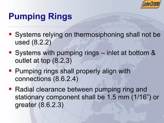 Pumping Rings
ƒ Systems relying on thermosiphoning shall not be
used (8.2.2)
ƒ Systems with pumping rings – inlet at bottom &
outlet at top (8.2.3)
ƒ Pumping rings shall properly align with
connections (8.6.2.4)
ƒ Radial clearance between pumping ring and
stationary component shall be 1.5 mm (1/16”) or
greater (8.6.2.3)
 