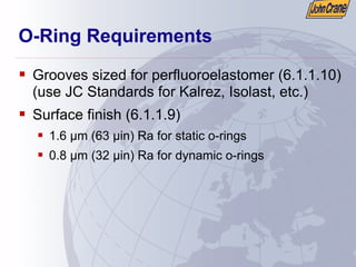 O-Ring Requirements
ƒ Grooves sized for perfluoroelastomer (6.1.1.10)
(use JC Standards for Kalrez, Isolast, etc.)
ƒ Surface finish (6.1.1.9)
ƒ 1.6 µm (63 µin) Ra for static o-rings
ƒ 0.8 µm (32 µin) Ra for dynamic o-rings
 
