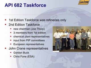API 682 Taskforce
ƒ 1st Edition Taskforce was refineries only
ƒ 2nd Edition Taskforce
ƒ new chairman (Joe Thorp)
ƒ 3 members from 1st edition
ƒ chemical plant representatives
ƒ input from PIP committees
ƒ European representatives
ƒ John Crane representatives
ƒ Gordon Buck
ƒ Chris Fone (ESA)
 