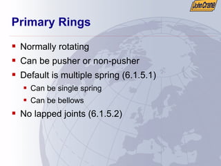 Primary Rings
ƒ Normally rotating
ƒ Can be pusher or non-pusher
ƒ Default is multiple spring (6.1.5.1)
ƒ Can be single spring
ƒ Can be bellows
ƒ No lapped joints (6.1.5.2)
 