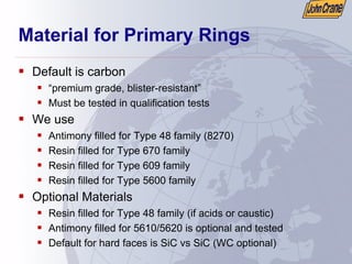 Material for Primary Rings
ƒ Default is carbon
ƒ “premium grade, blister-resistant”
ƒ Must be tested in qualification tests
ƒ We use
ƒ Antimony filled for Type 48 family (8270)
ƒ Resin filled for Type 670 family
ƒ Resin filled for Type 609 family
ƒ Resin filled for Type 5600 family
ƒ Optional Materials
ƒ Resin filled for Type 48 family (if acids or caustic)
ƒ Antimony filled for 5610/5620 is optional and tested
ƒ Default for hard faces is SiC vs SiC (WC optional)
 
