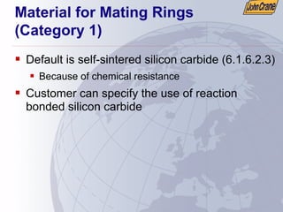 Material for Mating Rings
(Category 1)
ƒ Default is self-sintered silicon carbide (6.1.6.2.3)
ƒ Because of chemical resistance
ƒ Customer can specify the use of reaction
bonded silicon carbide
 