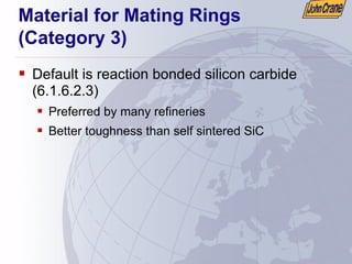 Material for Mating Rings
(Category 3)
ƒ Default is reaction bonded silicon carbide
(6.1.6.2.3)
ƒ Preferred by many refineries
ƒ Better toughness than self sintered SiC
 