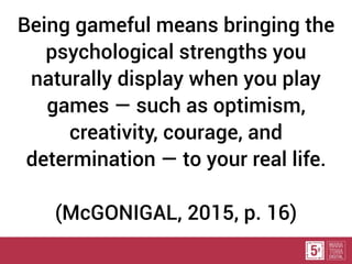 Being gameful means bringing the
psychological strengths you
naturally display when you play
games — such as optimism,
creativity, courage, and
determination — to your real life.
(McGONIGAL, 2015, p. 16)
 