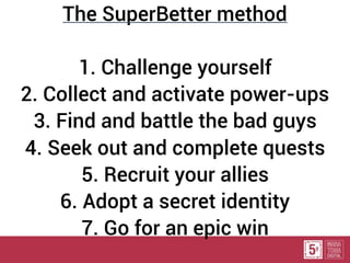 The SuperBetter method
1. Challenge yourself
2. Collect and activate power-ups
3. Find and battle the bad guys
4. Seek out and complete quests
5. Recruit your allies
6. Adopt a secret identity
7. Go for an epic win
 