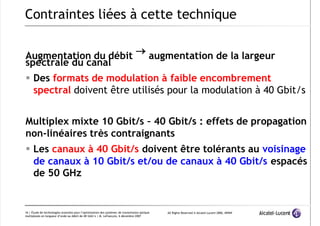 7/12/2019 PPT Fibre Optique
http://slidepdf.com/reader/full/ppt-ﬁbre-optique 16/39
All Rights Reserved © Alcatel-Lucent 2006, #####
16 | Étude de technologies avancées pour l’optimisation des systèmes de transmission optique
multiplexés en longueur d’onde au débit de 40 Gbit/s | M. Lefrançois, 6 décembre 2007
Augmentation du débit  augmentation de la largeur
spectrale du canal
 Des formats de modulation à faible encombrement
spectral doivent être utilisés pour la modulation à 40 Gbit/s
Multiplex mixte 10 Gbit/s – 40 Gbit/s : effets de propagation
non-linéaires très contraignants
 Les canaux à 40 Gbit/s doivent être tolérants au voisinage
de canaux à 10 Gbit/s et/ou de canaux à 40 Gbit/s espacés
de 50 GHz
Contraintes liées à cette technique
 