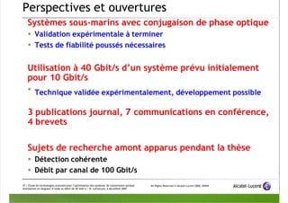 7/12/2019 PPT Fibre Optique
http://slidepdf.com/reader/full/ppt-ﬁbre-optique 37/39
All Rights Reserved © Alcatel-Lucent 2006, #####
37 | Étude de technologies avancées pour l’optimisation des systèmes de transmission optique
multiplexés en longueur d’onde au débit de 40 Gbit/s | M. Lefrançois, 6 décembre 2007
Perspectives et ouvertures
Systèmes sous-marins avec conjugaison de phase optique
 Validation expérimentale à terminer
 Tests de fiabilité poussés nécessaires
Utilisation à 40 Gbit/s d’un système prévu initialement
pour 10 Gbit/s

Technique validée expérimentalement, développement possible
3 publications journal, 7 communications en conférence,
4 brevets
Sujets de recherche amont apparus pendant la thèse
 Détection cohérente
 Débit par canal de 100 Gbit/s
 