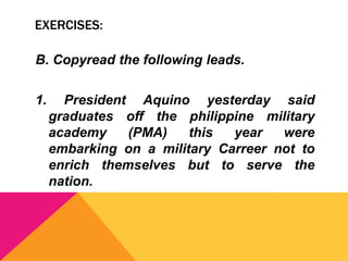 EXERCISES:
B. Copyread the following leads.
1. President Aquino yesterday said
graduates off the philippine military
academy (PMA) this year were
embarking on a military Carreer not to
enrich themselves but to serve the
nation.
 
