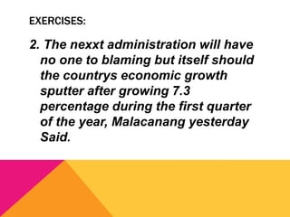 EXERCISES:
2. The nexxt administration will have
no one to blaming but itself should
the countrys economic growth
sputter after growing 7.3
percentage during the first quarter
of the year, Malacanang yesterday
Said.
 