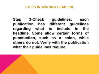 STEPS IN WRITING HEADLINE
Step 3-Check guidelines: each
publication has different guidelines
regarding what to include in the
headline. Some allow certain forms of
punctuation, such as a colon, while
others do not. Verify with the publication
what their guidelines require.
 