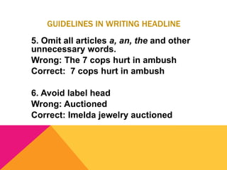 GUIDELINES IN WRITING HEADLINE
5. Omit all articles a, an, the and other
unnecessary words.
Wrong: The 7 cops hurt in ambush
Correct: 7 cops hurt in ambush
6. Avoid label head
Wrong: Auctioned
Correct: Imelda jewelry auctioned
 