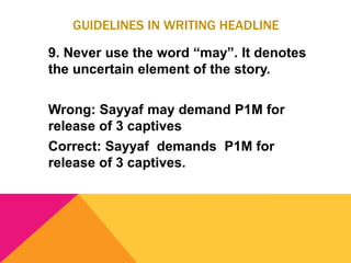 GUIDELINES IN WRITING HEADLINE
9. Never use the word “may”. It denotes
the uncertain element of the story.
Wrong: Sayyaf may demand P1M for
release of 3 captives
Correct: Sayyaf demands P1M for
release of 3 captives.
 