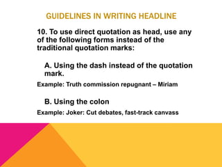 GUIDELINES IN WRITING HEADLINE
10. To use direct quotation as head, use any
of the following forms instead of the
traditional quotation marks:
A. Using the dash instead of the quotation
mark.
Example: Truth commission repugnant – Miriam
B. Using the colon
Example: Joker: Cut debates, fast-track canvass
 