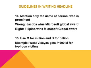GUIDELINES IN WRITING HEADLINE
14. Mention only the name of person, who is
prominent
Wrong: Jacoba wins Microsoft global award
Right: Filipino wins Microsoft Global award
15. Use M for million and B for billion
Example: West Visayas gets P 600 M for
typhoon victims
 