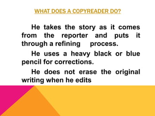 WHAT DOES A COPYREADER DO?
He takes the story as it comes
from the reporter and puts it
through a refining process.
He uses a heavy black or blue
pencil for corrections.
He does not erase the original
writing when he edits
 