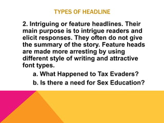 TYPES OF HEADLINE
2. Intriguing or feature headlines. Their
main purpose is to intrigue readers and
elicit responses. They often do not give
the summary of the story. Feature heads
are made more arresting by using
different style of writing and attractive
font types.
a. What Happened to Tax Evaders?
b. Is there a need for Sex Education?
 