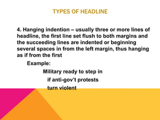 TYPES OF HEADLINE
4. Hanging indention – usually three or more lines of
headline, the first line set flush to both margins and
the succeeding lines are indented or beginning
several spaces in from the left margin, thus hanging
as if from the first
Example:
Military ready to step in
if anti-gov’t protests
turn violent
 