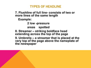 TYPES OF HEADLINE
7. Flushline of full line- consists of two or
more lines of the same length
Example:
2 low -pressure
areas spotted
8. Streamer – striking boldface head
extending across the top of the page
9. Umbrella – a streamer that is placed at the
very top of the page above the nameplate of
the newspaper
 