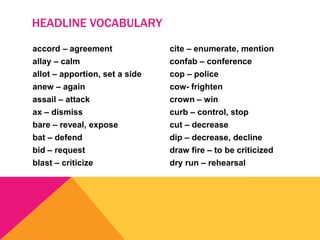 accord – agreement
allay – calm
allot – apportion, set a side
anew – again
assail – attack
ax – dismiss
bare – reveal, expose
bat – defend
bid – request
blast – criticize
cite – enumerate, mention
confab – conference
cop – police
cow- frighten
crown – win
curb – control, stop
cut – decrease
dip – decrease, decline
draw fire – to be criticized
dry run – rehearsal
HEADLINE VOCABULARY
 
