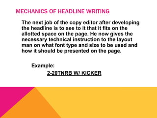MECHANICS OF HEADLINE WRITING
The next job of the copy editor after developing
the headline is to see to it that it fits on the
allotted space on the page. He now gives the
necessary technical instruction to the layout
man on what font type and size to be used and
how it should be presented on the page.
Example:
2-20TNRB W/ KICKER
 