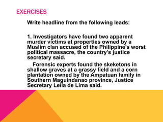 EXERCISES
Write headline from the following leads:
1. Investigators have found two apparent
murder victims at properties owned by a
Muslim clan accused of the Philippine’s worst
political massacre, the country’s justice
secretary said.
Forensic experts found the skeketons in
shallow graves at a grassy field and a corn
plantation owned by the Ampatuan family in
Southern Maguindanao province, Justice
Secretary Leila de Lima said.
 