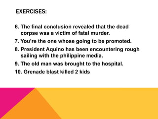 EXERCISES:
6. The final conclusion revealed that the dead
corpse was a victim of fatal murder.
7. You’re the one whose going to be promoted.
8. President Aquino has been encountering rough
sailing with the philippine media.
9. The old man was brought to the hospital.
10. Grenade blast killed 2 kids
 