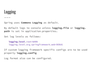Logging
Spring uses Commons Logging as default.
By default logs to console unless logging.file or logging.
path is set in application.properties.
Set log levels as follows:
logging.level.root=WARN
logging.level.org.springframework.web=DEBUG
If custom logging framework specific configs are to be used
property logging.config
Log format also can be configured.
 