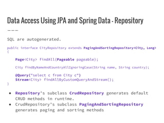 Data Access Using JPA and Spring Data - Repository
SQL are autogenerated.
public interface CityRepository extends PagingAndSortingRepository<City, Long>
{
Page<City> findAll(Pageable pageable);
City findByNameAndCountryAllIgnoringCase(String name, String country);
@Query("select c from City c")
Stream<City> findAllByCustomQueryAndStream();
}
● Repository’s subclass CrudRepository generates default
CRUD methods in runtime.
● CrudRepository’s subclass PagingAndSortingRepository
generates paging and sorting methods
 