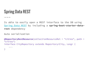 Spring Data REST
Is able to easily open a REST interface to the DB using
Spring Data REST by including a spring-boot-starter-data-
rest dependency
Auto serialization
@RepositoryRestResource(collectionResourceRel = "cities", path =
"cities")
interface CityRepository extends Repository<City, Long> {
...
}
 